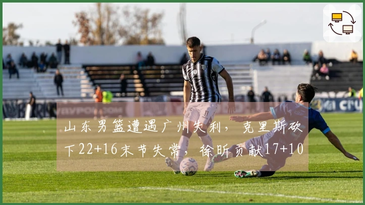 山东男篮遭遇广州失利，克里斯砍下22+16末节失常，徐昕贡献17+10郭艾伦因伤退场