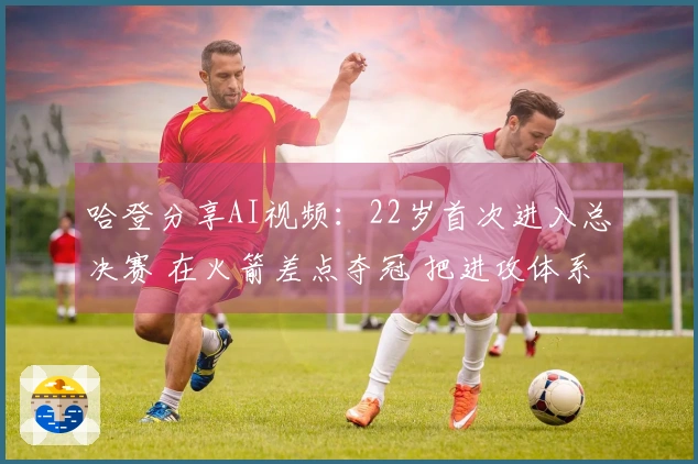 哈登分享AI视频：22岁首次进入总决赛 在火箭差点夺冠 把进攻体系传授给骑士