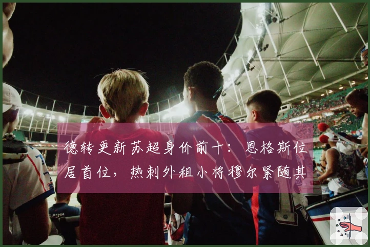 德转更新苏超身价前十：恩格斯位居首位，热刺外租小将穆尔紧随其后