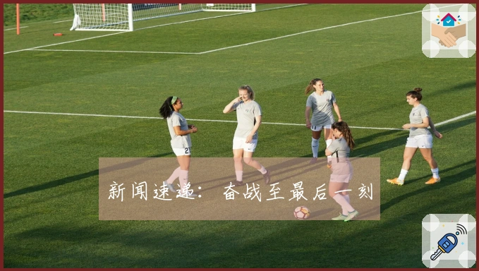 新闻速递：奋战至最后一刻