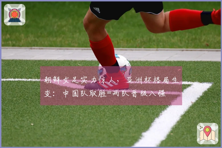 朝鲜女足实力惊人，亚洲杯格局生变：中国队取胜=两队晋级八强