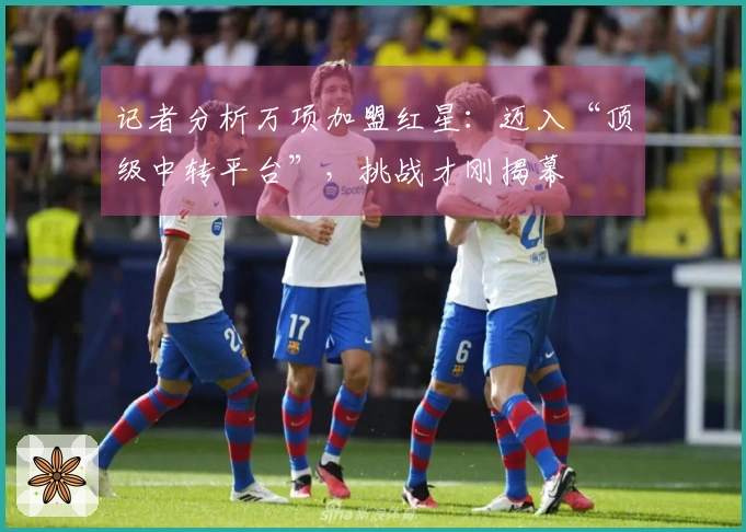 记者分析万项加盟红星：迈入“顶级中转平台”，挑战才刚揭幕