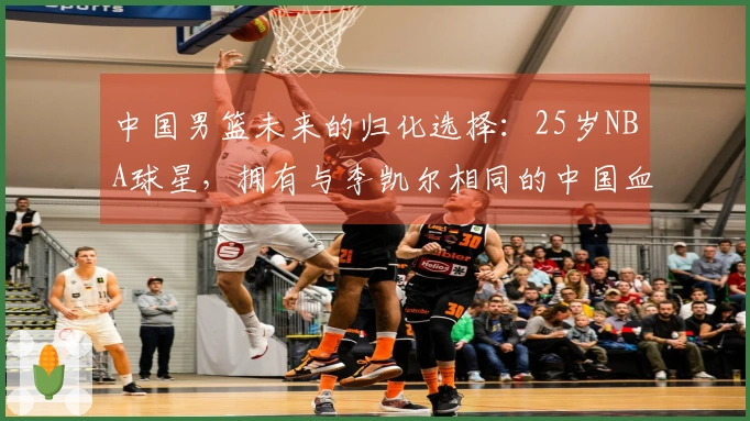 中国男篮未来的归化选择：25岁NBA球星，拥有与李凯尔相同的中国血统