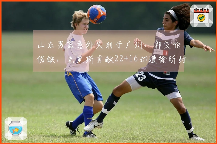 山东男篮意外失利于广州，郭艾伦伤缺，克里斯贡献22+16却遭徐昕封盖
