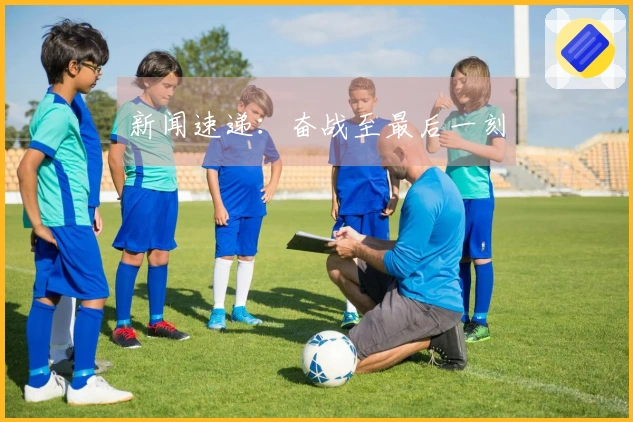 新闻速递：奋战至最后一刻