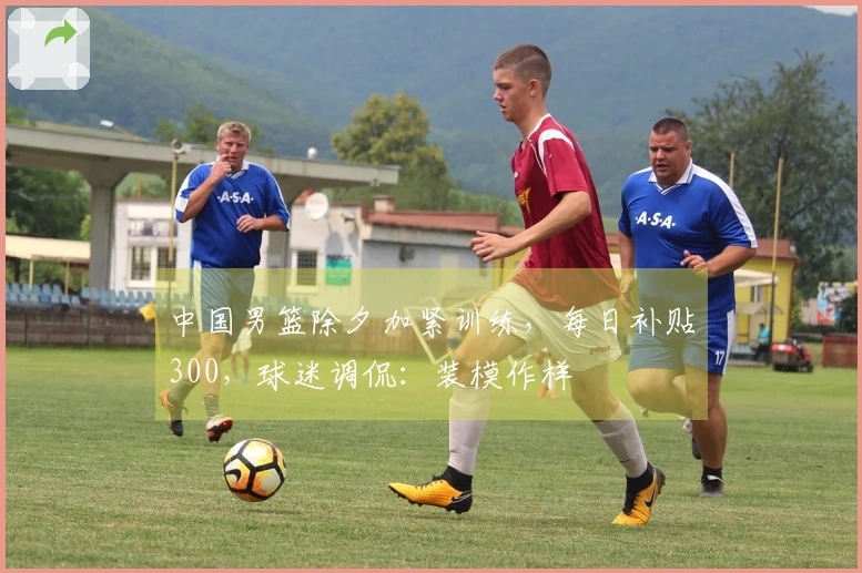 中国男篮除夕加紧训练，每日补贴300，球迷调侃：装模作样