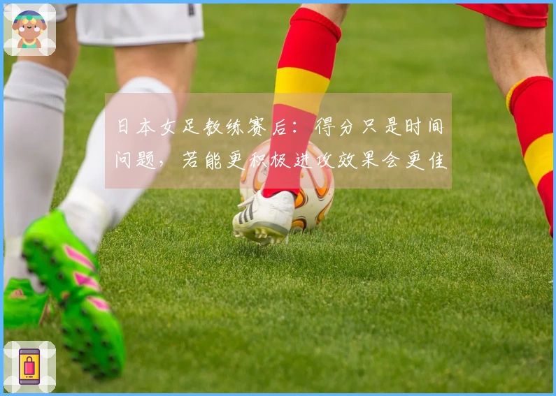 日本女足教练赛后：得分只是时间问题，若能更积极进攻效果会更佳