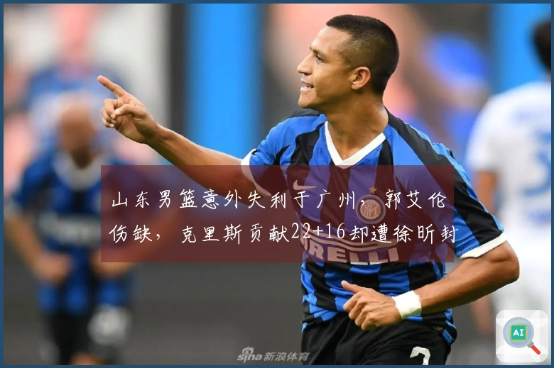 山东男篮意外失利于广州，郭艾伦伤缺，克里斯贡献22+16却遭徐昕封盖