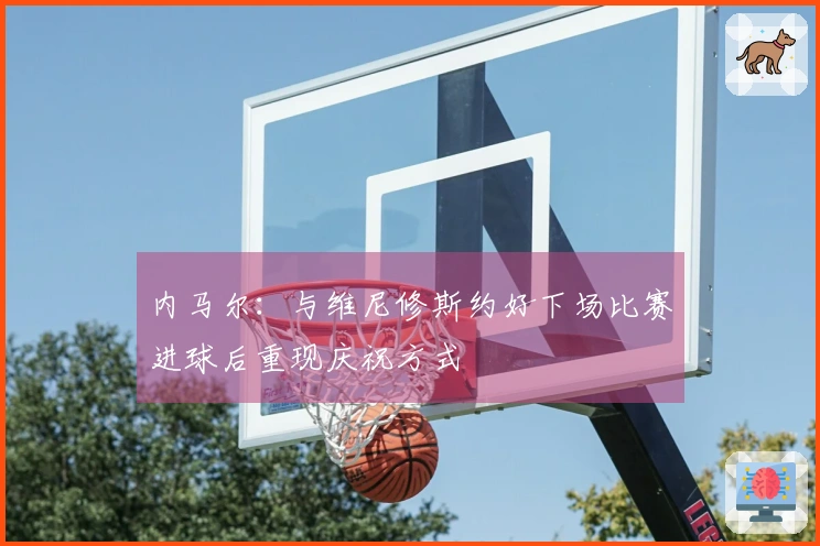 内马尔：与维尼修斯约好下场比赛进球后重现庆祝方式