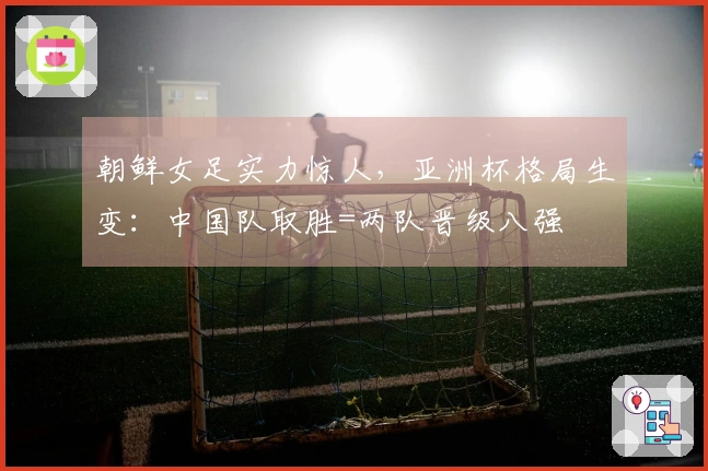朝鲜女足实力惊人，亚洲杯格局生变：中国队取胜=两队晋级八强