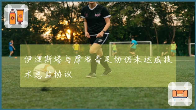 伊涅斯塔与摩洛哥足协仍未达成技术总监协议