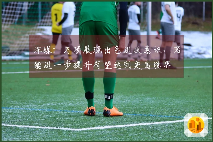 津媒：万项展现出色进攻意识，若能进一步提升有望达到更高境界