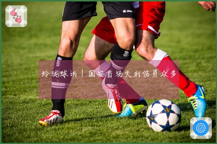 玲珑球讯｜国安首场失利伤员众多