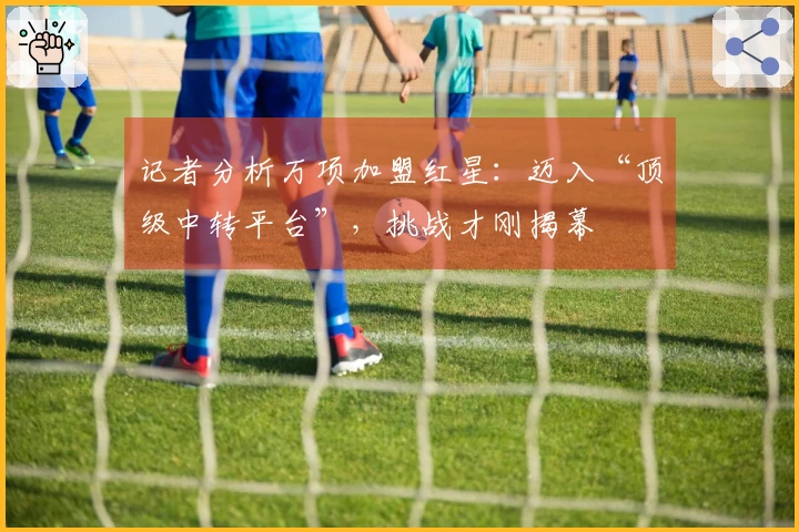 记者分析万项加盟红星：迈入“顶级中转平台”，挑战才刚揭幕