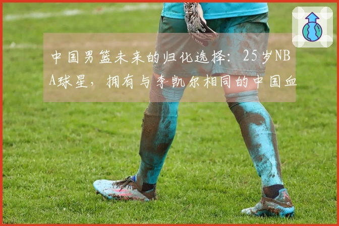中国男篮未来的归化选择：25岁NBA球星，拥有与李凯尔相同的中国血统