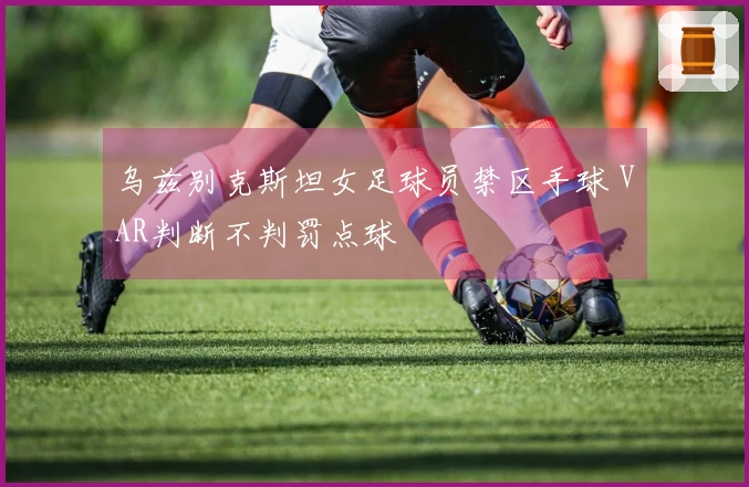 乌兹别克斯坦女足球员禁区手球 VAR判断不判罚点球